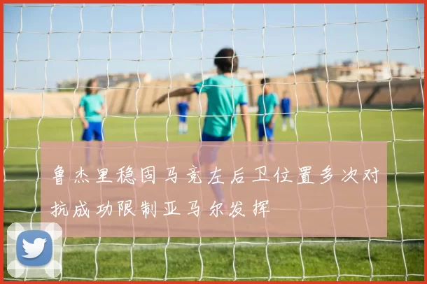 鲁杰里稳固马竞左后卫位置多次对抗成功限制亚马尔发挥