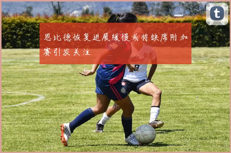 恩比德恢复进展缓慢或将缺席附加赛引发关注