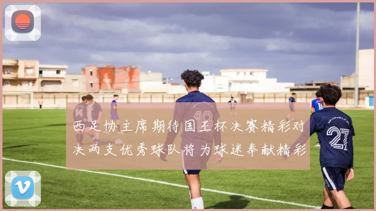 西足协主席期待国王杯决赛精彩对决两支优秀球队将为球迷奉献精彩比赛