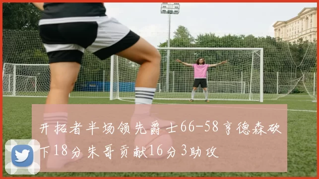 开拓者半场领先爵士66-58亨德森砍下18分朱哥贡献16分3助攻