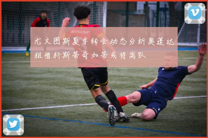 尤文图斯夏季转会动态分析奥蓬达租借科斯蒂奇加蒂或将离队