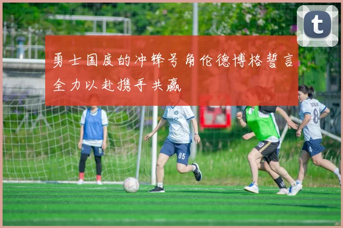 勇士国度的冲锋号角伦德博格誓言全力以赴携手共赢