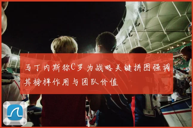 马丁内斯称C罗为战略关键拼图强调其榜样作用与团队价值