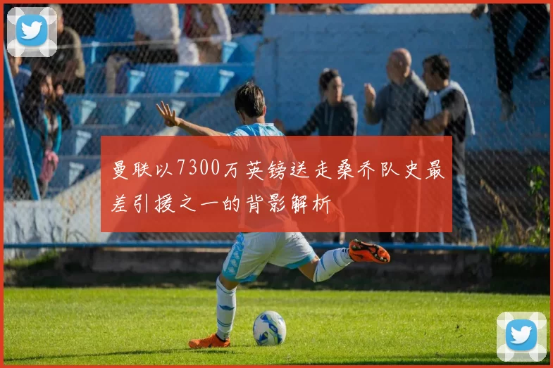 曼联以7300万英镑送走桑乔队史最差引援之一的背影解析