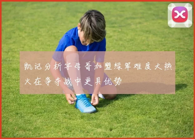凯记分析字母哥加盟绿军难度大热火在争夺战中更具优势