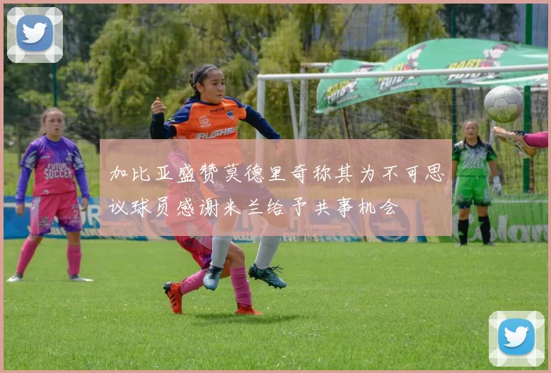 加比亚盛赞莫德里奇称其为不可思议球员感谢米兰给予共事机会