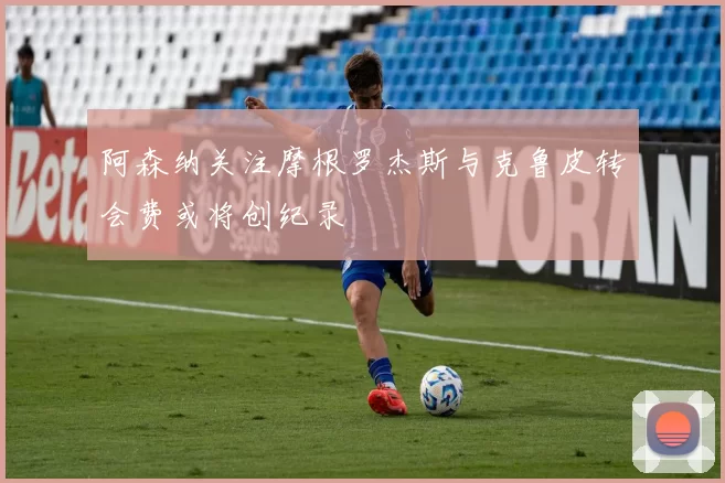 阿森纳关注摩根罗杰斯与克鲁皮转会费或将创纪录