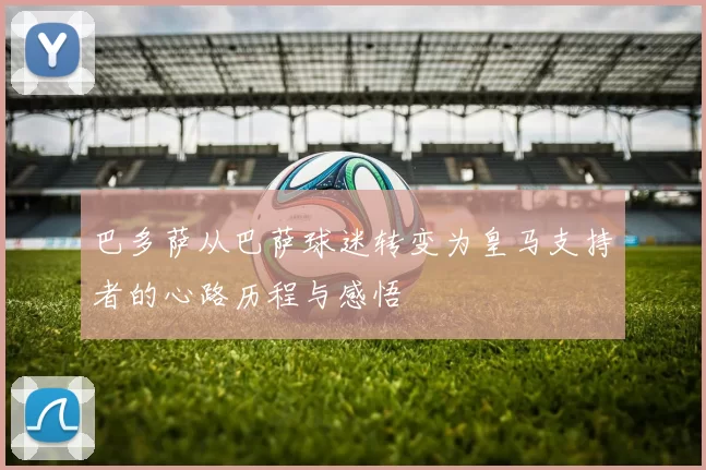 巴多萨从巴萨球迷转变为皇马支持者的心路历程与感悟