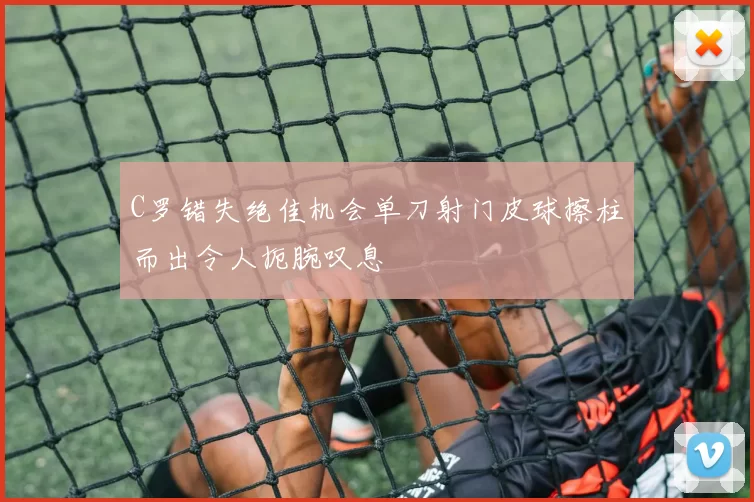 C罗错失绝佳机会单刀射门皮球擦柱而出令人扼腕叹息