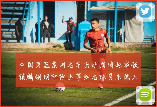 中国男篮集训名单出炉周琦赵睿张镇麟胡明轩徐杰等知名球员未能入选