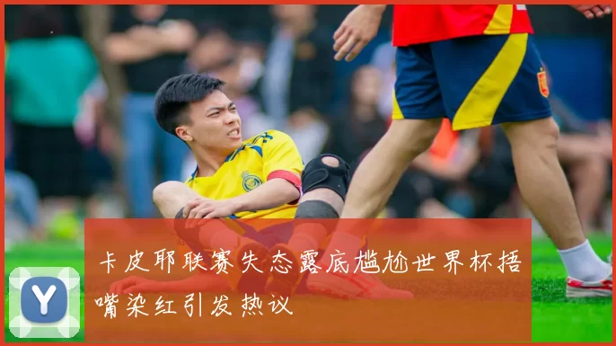 卡皮耶联赛失态露底尴尬世界杯捂嘴染红引发热议