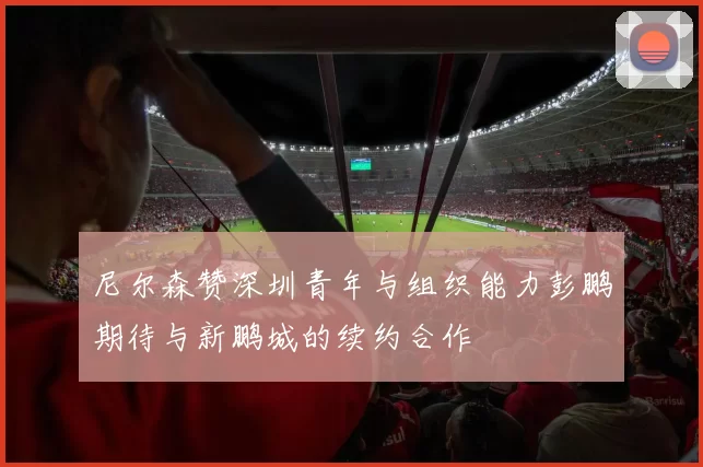 尼尔森赞深圳青年与组织能力彭鹏期待与新鹏城的续约合作