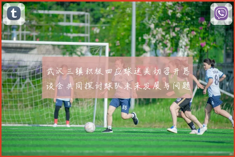 武汉三镇积极回应球迷关切召开恳谈会共同探讨球队未来发展与问题解决