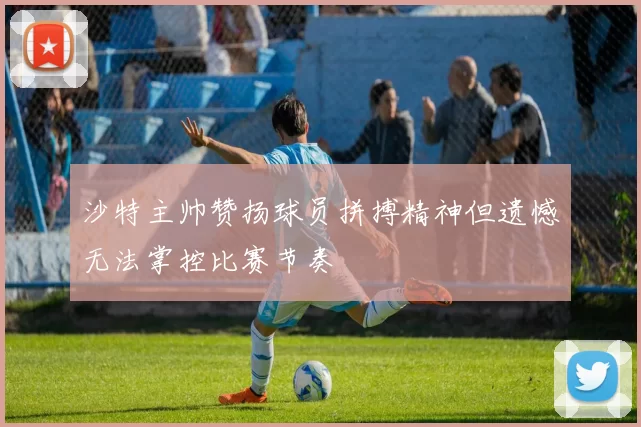 沙特主帅赞扬球员拼搏精神但遗憾无法掌控比赛节奏
