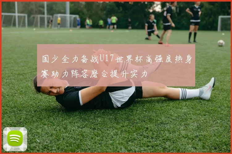 国少全力备战U17世界杯高强度热身赛助力阵容磨合提升实力
