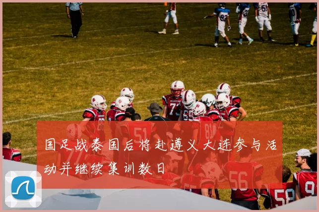 国足战泰国后将赴遵义大连参与活动并继续集训数日