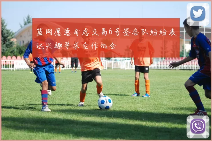 篮网愿意考虑交易6号签各队纷纷表达兴趣寻求合作机会