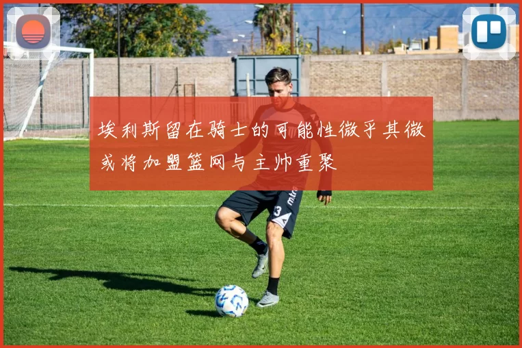 埃利斯留在骑士的可能性微乎其微或将加盟篮网与主帅重聚