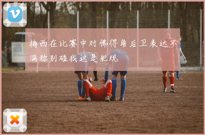 梅西在比赛中对佛得角后卫表达不满称别碰我这是犯规