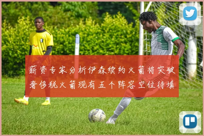 薪资专家分析伊森续约火箭将突破奢侈税火箭现有五个阵容空位待填补