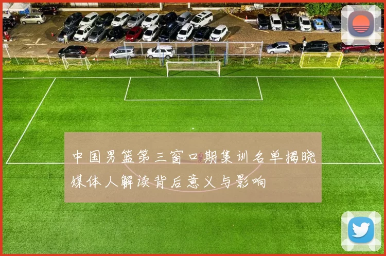 中国男篮第三窗口期集训名单揭晓媒体人解读背后意义与影响